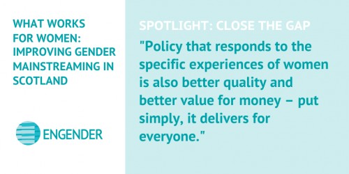 What Works for Women: Improving Gender Mainstreaming in Scotland Spotlight: Close the Gap "Policy that responds to the specific experiences of women is also better quality and better value for money – put simply, it delivers for everyone."