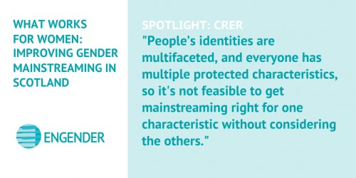 What Works for Women: Improving Gender Mainstreaming in Scotland Spotlight: CRER "People’s identities are multifaceted, and everyone has multiple protected characteristics, so it's not feasible to get mainstreaming right for one characteristic without considering the others."
