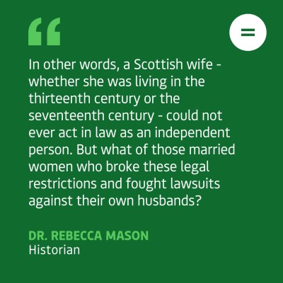Green graphic that reads: In other words, a Scottish wife - whether she was living in the thirteenth century or the seventeenth century - could not ever act in law as an independent person. But what of those married women who broke these legal restrictions and fought lawsuits against their own husbands?
