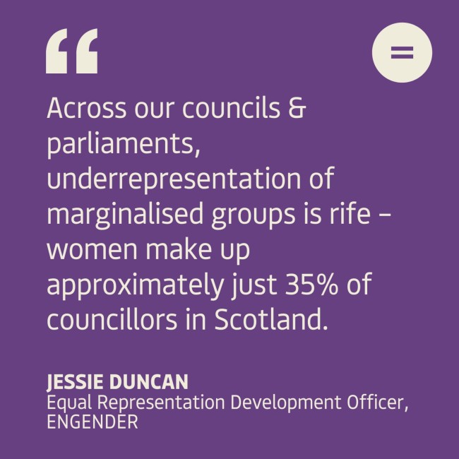  The graphic shows a dark purple background with cream left-aligned text quote that reads "Across our councils & parliaments, underrepresentation of marginalised groups is rife –  women make up approximately just 35% of councillors in Scotland.". The quote is attributed to Jessie Duncan, Equal Representation Development Officer at Engender. In the top right-hand corner of the graphic there is Engender's logo, which is an equals sign in a white circle. 