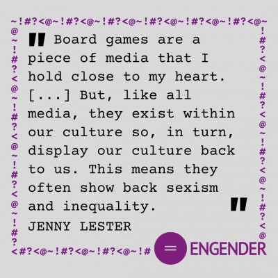 "Board games are a piece of media that I hold close to my heart.[...] But, like all media, they exist within our culture so, in turn, display our culture back to us. This means they often show back sexism and inequality." Jenny Lester