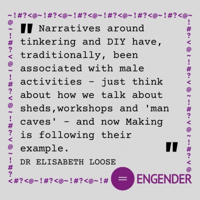 "Narratives around tinkering and DIY have, traditionally, been associated with male activities – just think about how we talk about sheds,workshops and 'man caves' - and now Making is following their example." Dr Elisabeth Loose