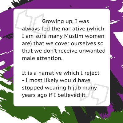 Growing up, I was always fed the narrative (which I am sure many Muslim women are) that we cover ourselves so that we don’t receive unwanted male attention.     It is a narrative which I reject   - I most likely would have stopped wearing hijab many years ago if I believed it