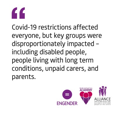 The graphic shows a white background with black left-aligned text quote that reads "Covid-19 restrictions affected everyone, but key groups were disproportionately impacted – including disabled people, people living with long term conditions, unpaid carers, and parents.". In the bottom right-hand corner of the graphic there are the Engender, Health and Social Care Academy and ALLIANCE Scotland logos.