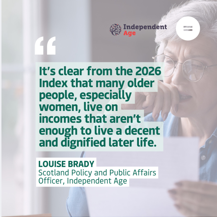 The graphic shows a photo of on older woman looking at a bill with concern overlaid with a translucent filter and dark teal left-aligned text quote that reads "It’s clear from the 2026 Index that many older people, especially women, live on incomes that aren’t enough to live a decent and dignified later life. ". The quote is attributed to Louise Brady, Scotland Policy and Public Affairs Officer, Independent Age. In the top right-hand corner of the graphic are the Independent Age and Engender logos.