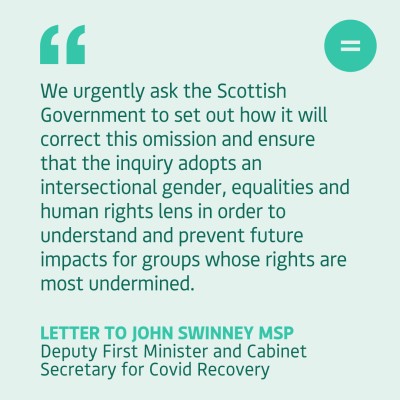 We urgently ask the Scottish Government to set out how it will correct this omission and ensure that the inquiry adopts an intersectional gender, equalities and human rights lens in order to understand and prevent future impacts for groups whose rights are most undermined.