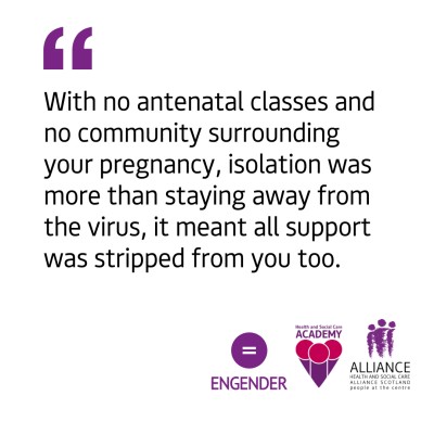 The graphic shows a white background with black left-aligned text quote that reads "With no antenatal classes and no community surrounding your pregnancy, isolation was more than staying away from the virus, it meant all support was stripped from you too.". In the bottom right-hand corner of the graphic there are the Engender, Health and Social Care Academy and ALLIANCE Scotland logos.