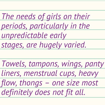 The needs of girls on their periods, particularly in the unpredictable early stages, are hugely varied.  Towels, tampons, wings, panty liners, menstrual cups, heavy flow, thongs – one size most definitely does not fit all.
