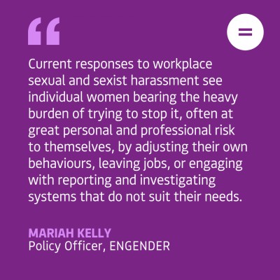Graphic with a purple background and quoted left-aligned text in white which reads "Current responses to workplace sexual and sexist harassment see individual women bearing the heavy burden of trying to stop it, often at great personal and professional risk to themselves, by adjusting their own behaviours, leaving jobs, or engaging with reporting and investigating systems that do not suit their needs." The quote is attributed to Mariah Kelly, Policy Officer, Engender. In the top right hand corner of the graphic is the Engender logo, a circle with an equals sign in the centre, in white.