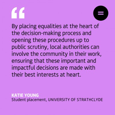 Graphic with a bright lilac background with left-aligned black quoted text which reads "By placing equalities at the heart of the decision-making process and opening these procedures up to public scrutiny, local authorities can involve the community in their work, ensuring that these important and impactful decisions are made with their best interests at heart." The quote is attributed to Katie Young, Student placement, University of Strathclyde at the bottom left hand side of the graphic. In the top right hand corner is the Engender logo, a black circle with an equals sign in the middle