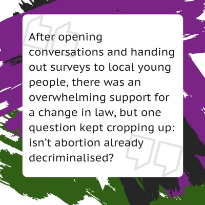 After opening conversations and handing out surveys to local young people, there was an overwhelming support for a change in law, but one question kept cropping up: isn’t abortion already decriminalised?