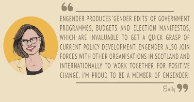Engender produces 'gender edits' of government programmes, budgets and election manifestos, which are invaluable to get a quick grasp of policy development. Engender also join forces with other organisations in Scotland and internationally to work together for positive change. I'm proud to be a member of Engender!